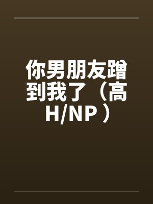 你男朋友蹭到我了(高H/NP )